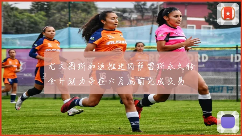 尤文图斯加速推进冈萨雷斯永久转会计划力争在六月底前完成交易