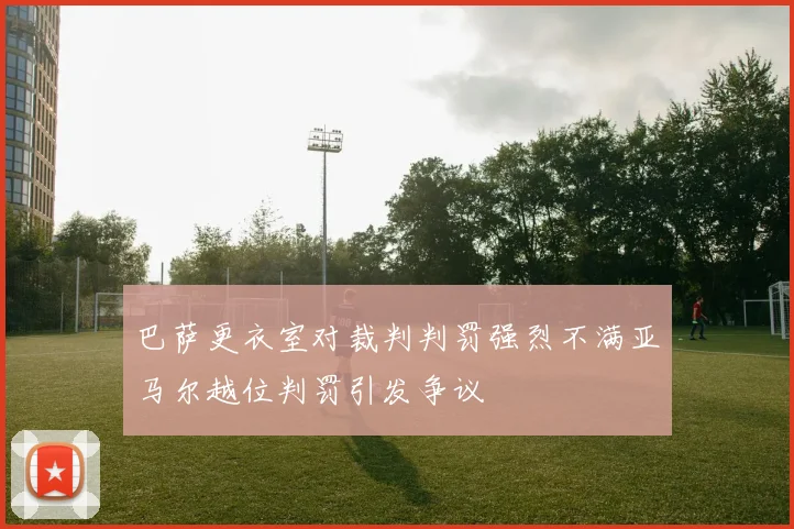 巴萨更衣室对裁判判罚强烈不满亚马尔越位判罚引发争议