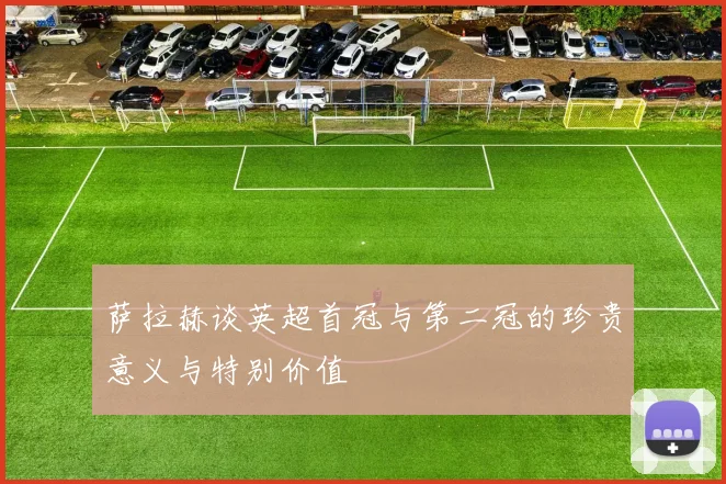萨拉赫谈英超首冠与第二冠的珍贵意义与特别价值
