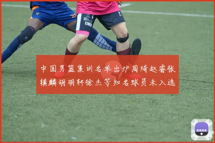 中国男篮集训名单出炉周琦赵睿张镇麟胡明轩徐杰等知名球员未入选