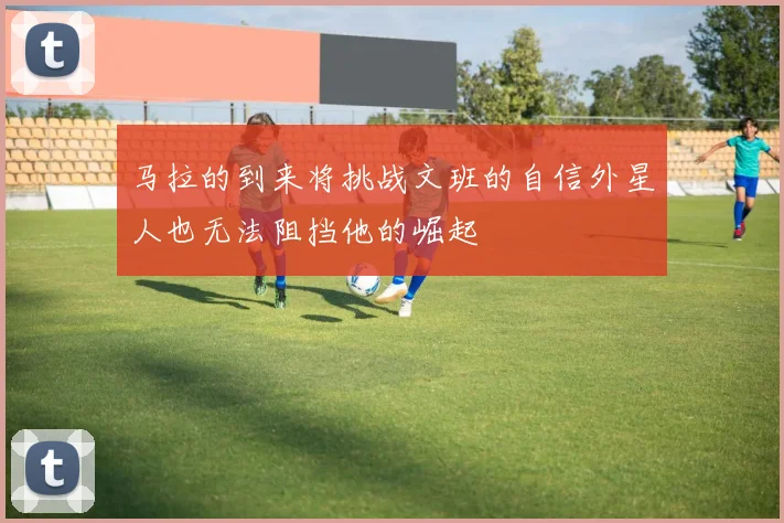 马拉的到来将挑战文班的自信外星人也无法阻挡他的崛起