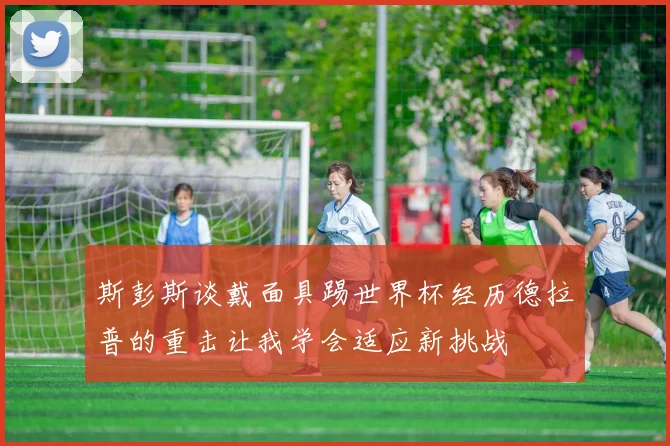 斯彭斯谈戴面具踢世界杯经历德拉普的重击让我学会适应新挑战