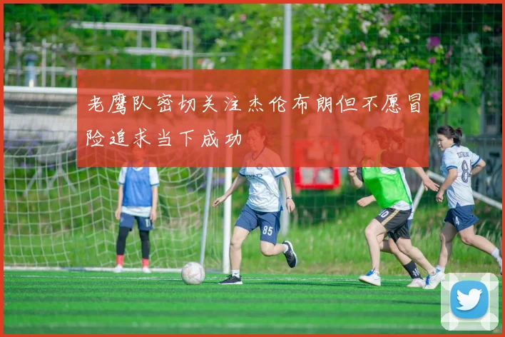 老鹰队密切关注杰伦布朗但不愿冒险追求当下成功
