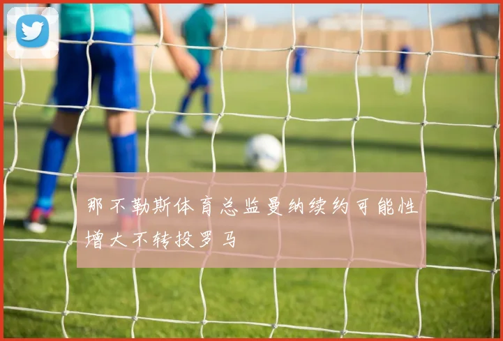 那不勒斯体育总监曼纳续约可能性增大不转投罗马