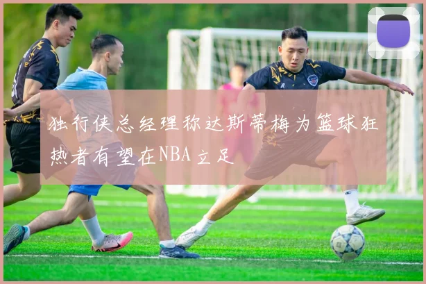 独行侠总经理称达斯蒂梅为篮球狂热者有望在NBA立足