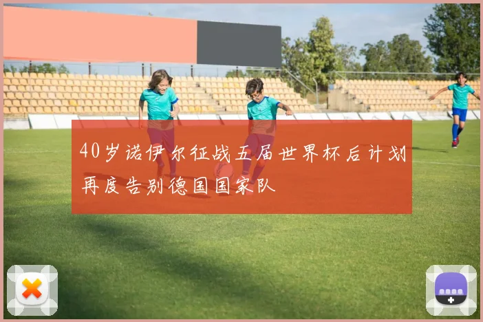 40岁诺伊尔征战五届世界杯后计划再度告别德国国家队