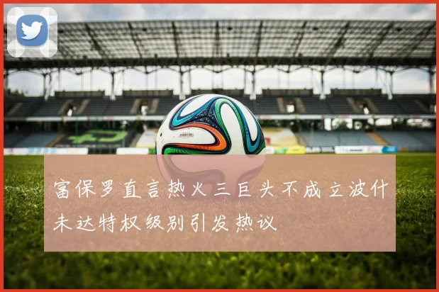 富保罗直言热火三巨头不成立波什未达特权级别引发热议