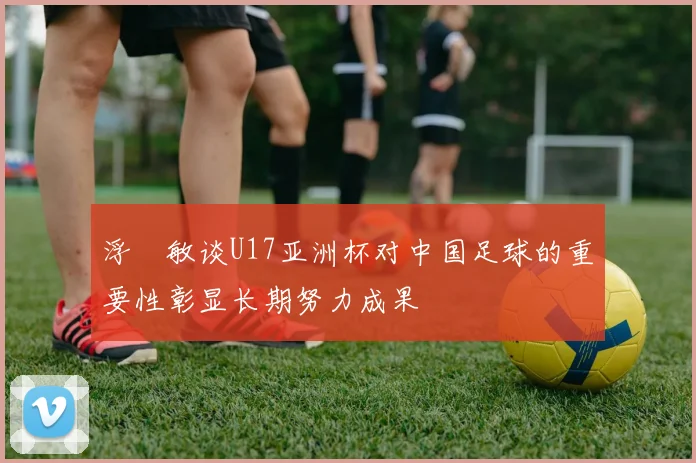 浮嶋敏谈U17亚洲杯对中国足球的重要性彰显长期努力成果