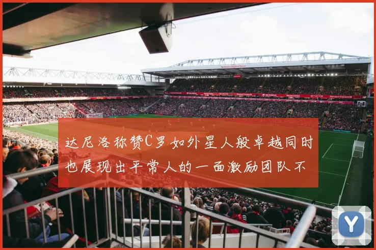 达尼洛称赞C罗如外星人般卓越同时也展现出平常人的一面激励团队不断进步