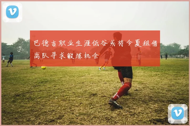 巴德吉职业生涯低谷或将今夏租借离队寻求锻炼机会