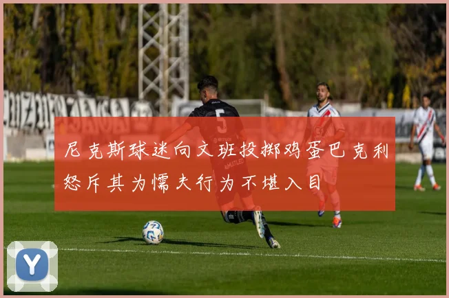 尼克斯球迷向文班投掷鸡蛋巴克利怒斥其为懦夫行为不堪入目