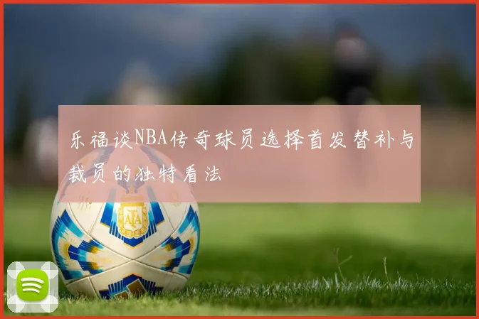 乐福谈NBA传奇球员选择首发替补与裁员的独特看法