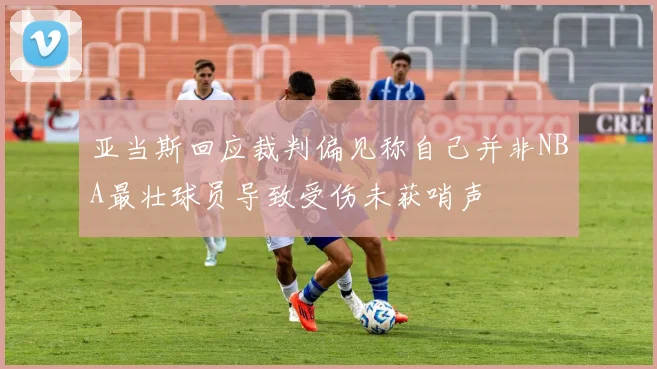 亚当斯回应裁判偏见称自己并非NBA最壮球员导致受伤未获哨声
