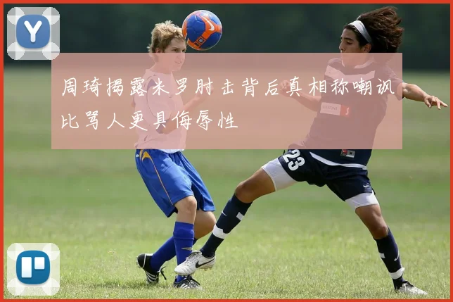 周琦揭露米罗肘击背后真相称嘲讽比骂人更具侮辱性