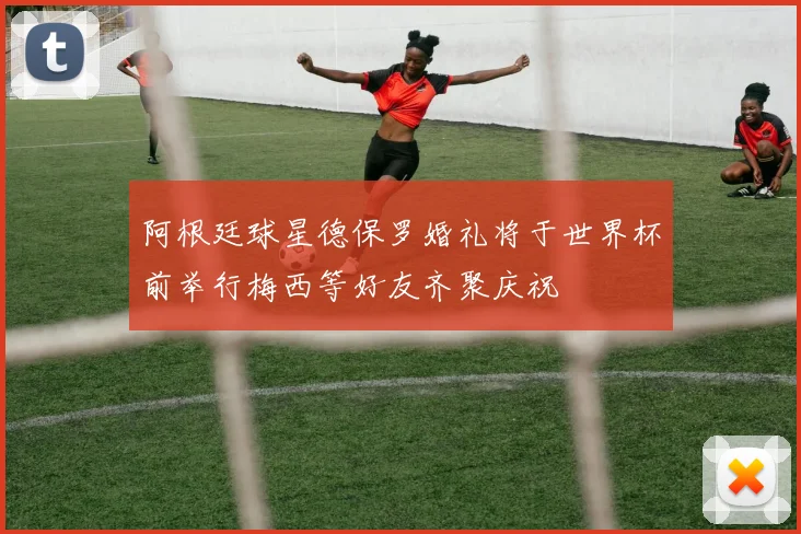 阿根廷球星德保罗婚礼将于世界杯前举行梅西等好友齐聚庆祝