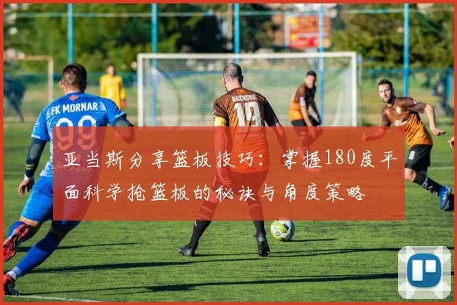 亚当斯分享篮板技巧：掌握180度平面科学抢篮板的秘诀与角度策略