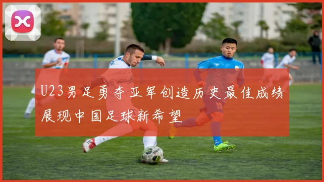 U23男足勇夺亚军创造历史最佳成绩展现中国足球新希望