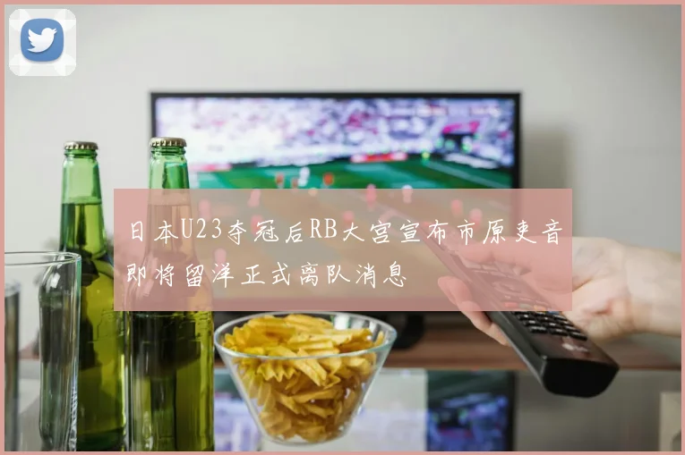 日本U23夺冠后RB大宫宣布市原吏音即将留洋正式离队消息