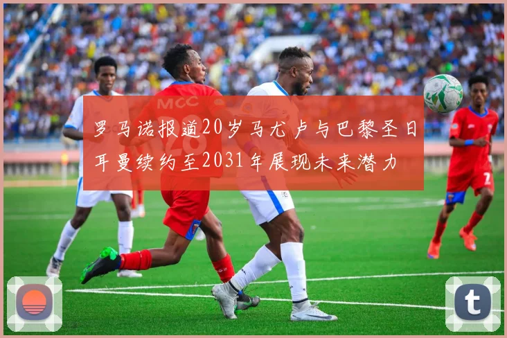 罗马诺报道20岁马尤卢与巴黎圣日耳曼续约至2031年展现未来潜力