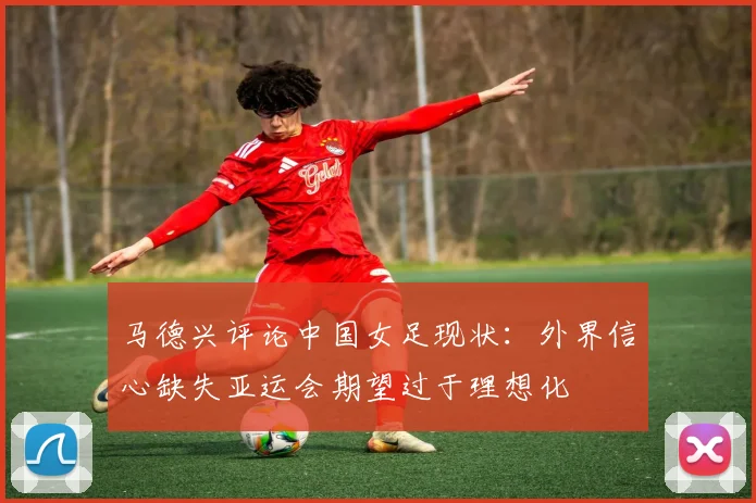 马德兴评论中国女足现状：外界信心缺失亚运会期望过于理想化