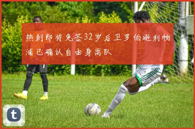 热刺即将免签32岁后卫罗伯逊利物浦已确认自由身离队