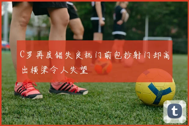 C罗再度错失良机门前包抄射门却高出横梁令人失望